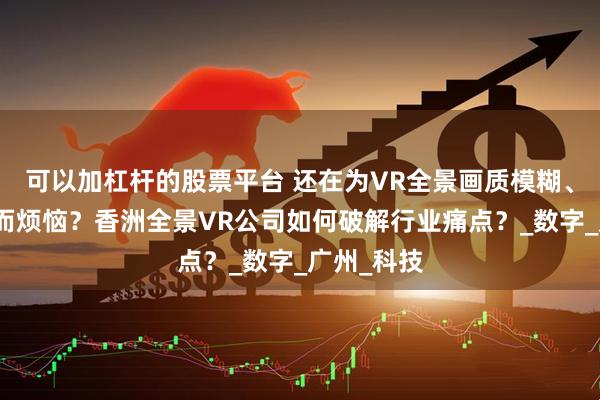 可以加杠杆的股票平台 还在为VR全景画质模糊、加载卡顿而烦恼？香洲全景VR公司如何破解行业痛点？_数字_广州_科技