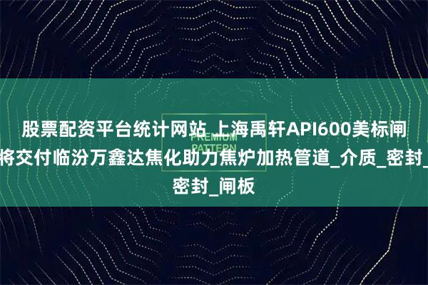 股票配资平台统计网站 上海禹轩API600美标闸阀即将交付临汾万鑫达焦化助力焦炉加热管道_介质_密封_闸板