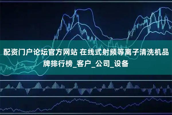 配资门户论坛官方网站 在线式射频等离子清洗机品牌排行榜_客户_公司_设备