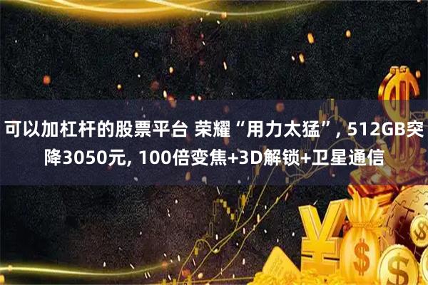 可以加杠杆的股票平台 荣耀“用力太猛”, 512GB突降3050元, 100倍变焦+3D解锁+卫星通信