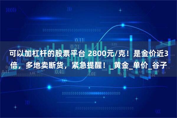 可以加杠杆的股票平台 2800元/克！是金价近3倍，多地卖断货，紧急提醒！_黄金_单价_谷子