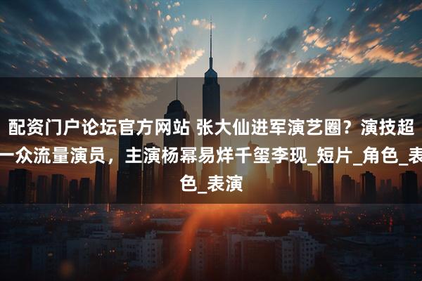 配资门户论坛官方网站 张大仙进军演艺圈？演技超越一众流量演员，主演杨幂易烊千玺李现_短片_角色_表演