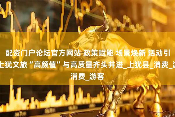 配资门户论坛官方网站 政策赋能 场景焕新 活动引流 上犹文旅“高颜值”与高质量齐头并进_上犹县_消费_游客