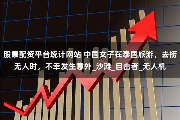 股票配资平台统计网站 中国女子在泰国旅游，去捞无人时，不幸发生意外_沙滩_目击者_无人机