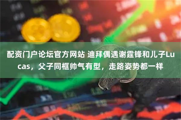 配资门户论坛官方网站 迪拜偶遇谢霆锋和儿子Lucas，父子同框帅气有型，走路姿势都一样