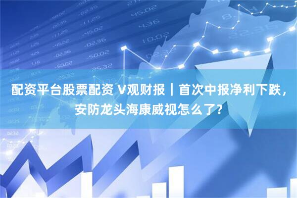 配资平台股票配资 V观财报｜首次中报净利下跌，安防龙头海康威视怎么了？