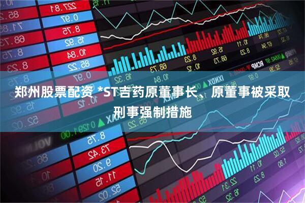 郑州股票配资 *ST吉药原董事长、原董事被采取刑事强制措施