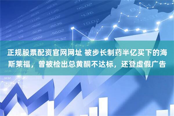 正规股票配资官网网址 被步长制药半亿买下的海斯莱福，曾被检出总黄酮不达标，还登虚假广告