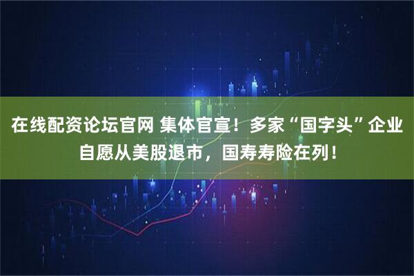 在线配资论坛官网 集体官宣！多家“国字头”企业自愿从美股退市，国寿寿险在列！
