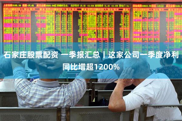 石家庄股票配资 一季报汇总丨这家公司一季度净利同比增超1200%