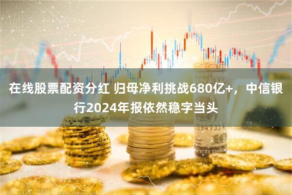 在线股票配资分红 归母净利挑战680亿+，中信银行2024年报依然稳字当头