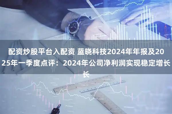 配资炒股平台入配资 蓝晓科技2024年年报及2025年一季度点评:2024年公司净利润实现稳定增长