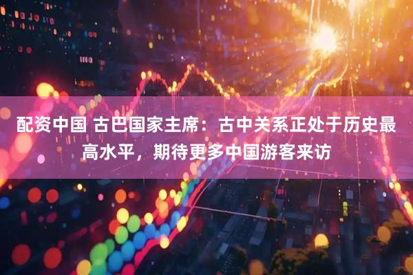 配资中国 古巴国家主席：古中关系正处于历史最高水平，期待更多中国游客来访