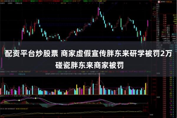 配资平台炒股票 商家虚假宣传胖东来研学被罚2万 碰瓷胖东来商家被罚