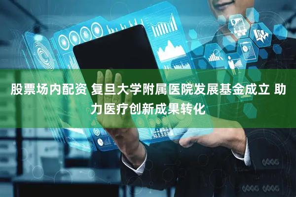 股票场内配资 复旦大学附属医院发展基金成立 助力医疗创新成果转化