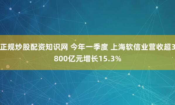 正规炒股配资知识网 今年一季度 上海软信业营收超3800亿元增长15.3%
