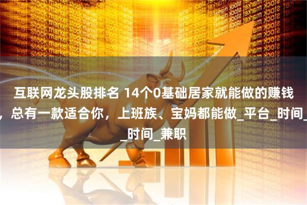 互联网龙头股排名 14个0基础居家就能做的赚钱副业，总有一款适合你，上班族、宝妈都能做_平台_时间_兼职