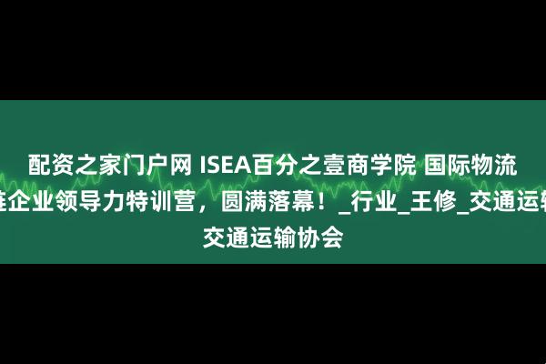 配资之家门户网 ISEA百分之壹商学院 国际物流供应链企业领导力特训营，圆满落幕！_行业_王修_交通运输协会