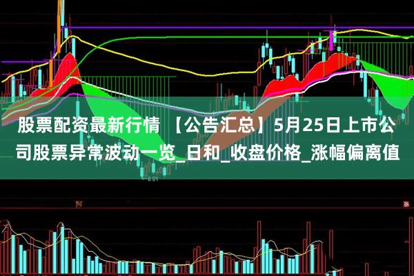 股票配资最新行情 【公告汇总】5月25日上市公司股票异常波动一览_日和_收盘价格_涨幅偏离值