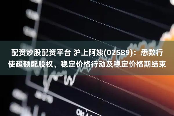 配资炒股配资平台 沪上阿姨(02589)：悉数行使超额配股权、稳定价格行动及稳定价格期结束