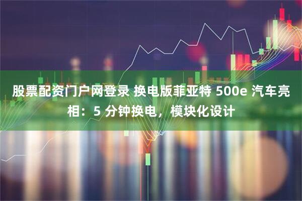 股票配资门户网登录 换电版菲亚特 500e 汽车亮相：5 分钟换电，模块化设计
