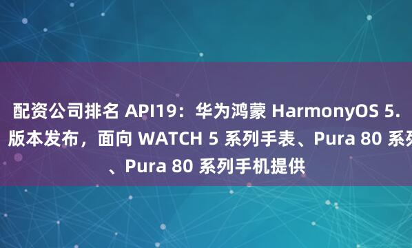 配资公司排名 API19：华为鸿蒙 HarmonyOS 5.1.1 Beta1 版本发布，面向 WATCH 5 系列手表、Pura 80 系列手机提供