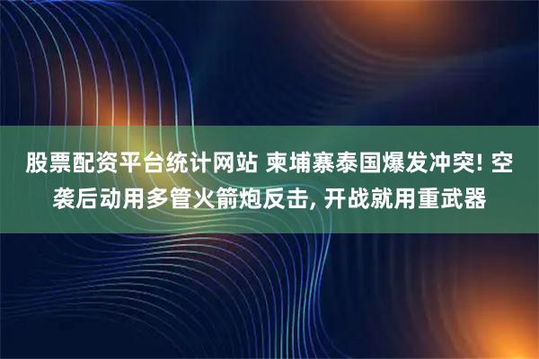 股票配资平台统计网站 柬埔寨泰国爆发冲突! 空袭后动用多管火箭炮反击, 开战就用重武器