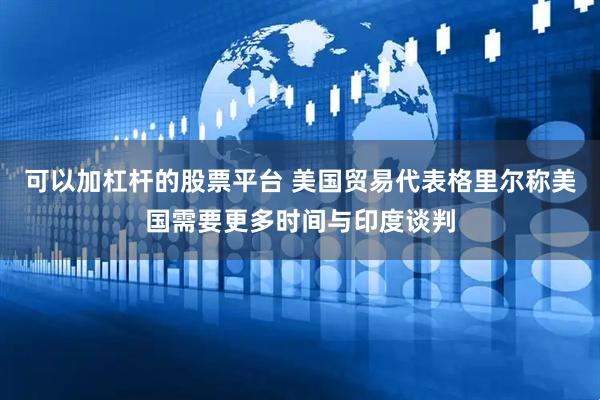可以加杠杆的股票平台 美国贸易代表格里尔称美国需要更多时间与印度谈判