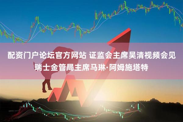 配资门户论坛官方网站 证监会主席吴清视频会见瑞士金管局主席马琳·阿姆施塔特