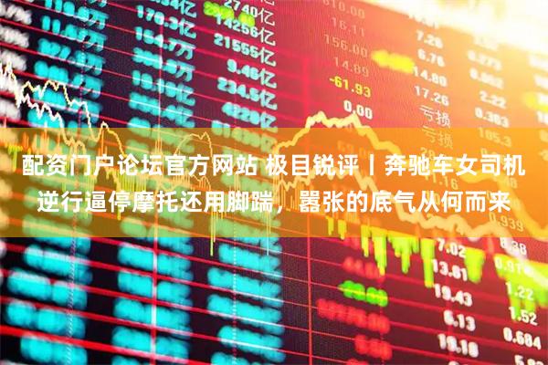 配资门户论坛官方网站 极目锐评丨奔驰车女司机逆行逼停摩托还用脚踹，嚣张的底气从何而来