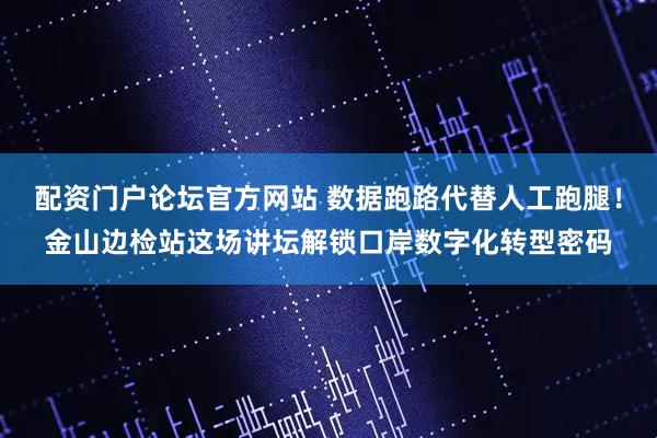 配资门户论坛官方网站 数据跑路代替人工跑腿！金山边检站这场讲坛解锁口岸数字化转型密码