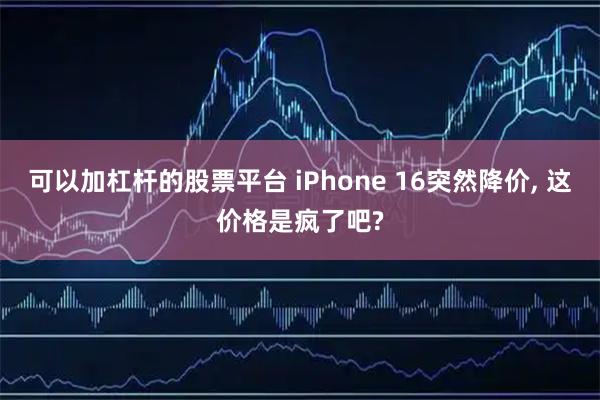 可以加杠杆的股票平台 iPhone 16突然降价, 这价格是疯了吧?