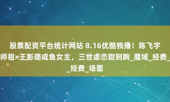 股票配资平台统计网站 8.16优酷独播！陈飞宇疯批师祖×王影璐咸鱼女主，三世虐恋甜到齁_魔域_经费_场面