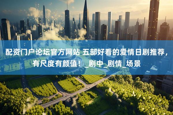配资门户论坛官方网站 五部好看的爱情日剧推荐，有尺度有颜值！_剧中_剧情_场景