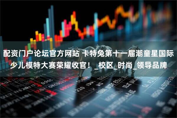 配资门户论坛官方网站 卡特兔第十一届潮童星国际少儿模特大赛荣耀收官！_校区_时尚_领导品牌