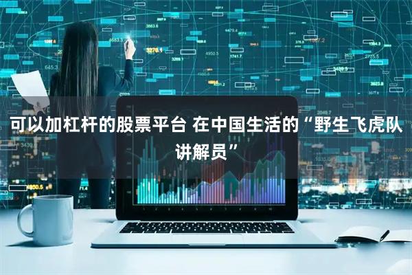 可以加杠杆的股票平台 在中国生活的“野生飞虎队讲解员”