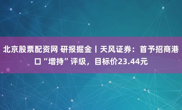 北京股票配资网 研报掘金丨天风证券：首予招商港口“增持”评级，目标价23.44元