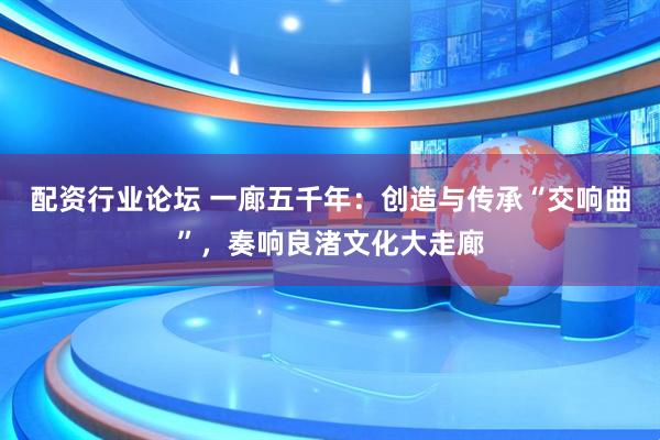 配资行业论坛 一廊五千年：创造与传承“交响曲”，奏响良渚文化大走廊