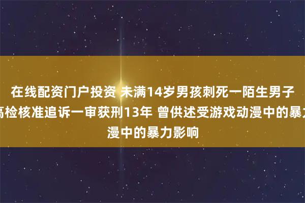 在线配资门户投资 未满14岁男孩刺死一陌生男子，最高检核准追诉一审获刑13年 曾供述受游戏动漫中的暴力影响