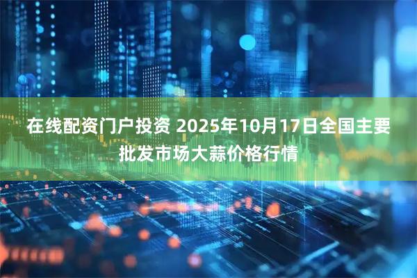 在线配资门户投资 2025年10月17日全国主要批发市场大蒜价格行情