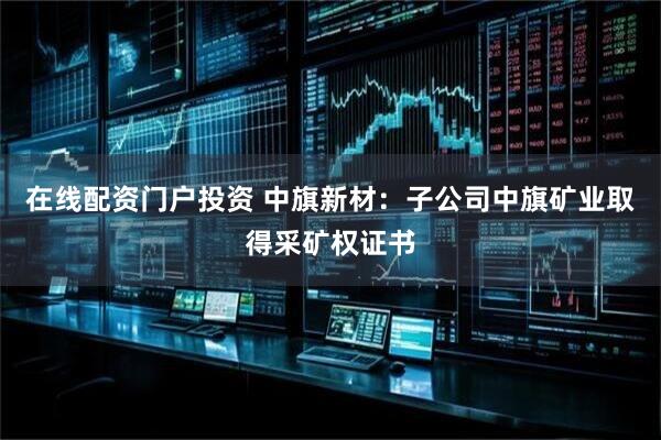 在线配资门户投资 中旗新材：子公司中旗矿业取得采矿权证书