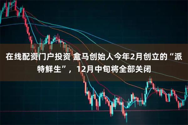 在线配资门户投资 盒马创始人今年2月创立的“派特鲜生”,12月中旬将全部关闭