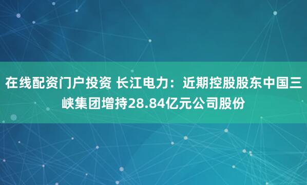 在线配资门户投资 长江电力:近期控股股东中国三峡集团增持28.84亿元公司股份