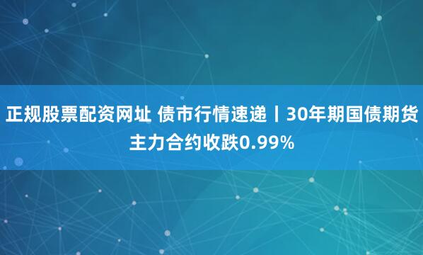 正规股票配资网址 债市行情速递丨30年期国债期货主力合约收跌0.99%