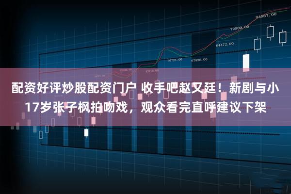 配资好评炒股配资门户 收手吧赵又廷!新剧与小17岁张子枫拍吻戏,观众看完直呼建议下架