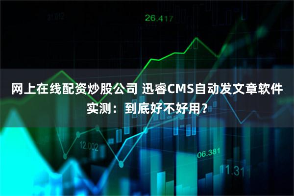 网上在线配资炒股公司 迅睿CMS自动发文章软件实测：到底好不好用？