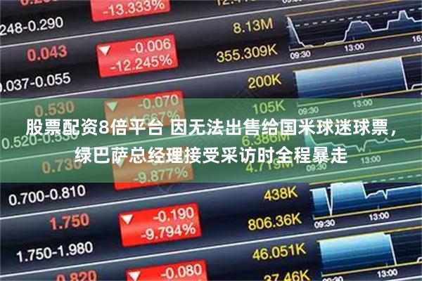 股票配资8倍平台 因无法出售给国米球迷球票，绿巴萨总经理接受采访时全程暴走