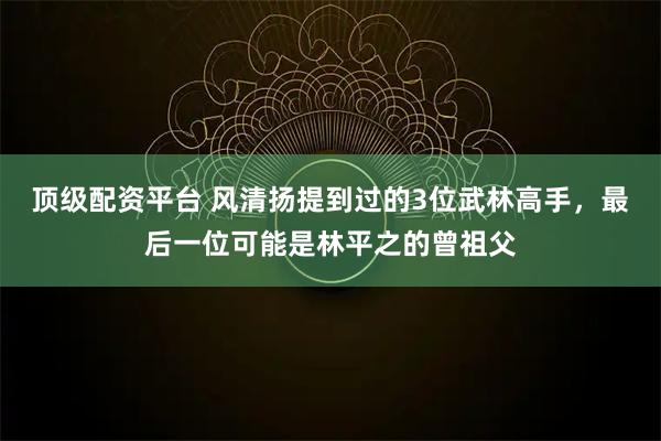 顶级配资平台 风清扬提到过的3位武林高手，最后一位可能是林平之的曾祖父