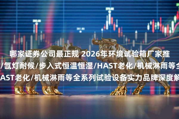 哪家证券公司最正规 2026年环境试验箱厂家推荐：冷热冲击/高低温/氙灯耐候/步入式恒温恒湿/HAST老化/机械淋雨等全系列试验设备实力品牌深度解析